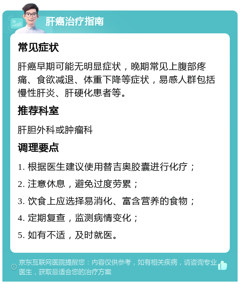 肝癌治疗指南 常见症状 肝癌早期可能无明显症状，晚期常见上腹部疼痛、食欲减退、体重下降等症状，易感人群包括慢性肝炎、肝硬化患者等。 推荐科室 肝胆外科或肿瘤科 调理要点 1. 根据医生建议使用替吉奥胶囊进行化疗； 2. 注意休息，避免过度劳累； 3. 饮食上应选择易消化、富含营养的食物； 4. 定期复查，监测病情变化； 5. 如有不适，及时就医。