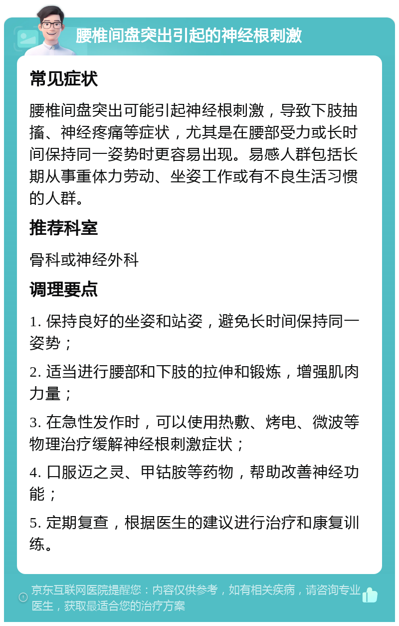 腰椎间盘突出引起的神经根刺激 常见症状 腰椎间盘突出可能引起神经根刺激，导致下肢抽搐、神经疼痛等症状，尤其是在腰部受力或长时间保持同一姿势时更容易出现。易感人群包括长期从事重体力劳动、坐姿工作或有不良生活习惯的人群。 推荐科室 骨科或神经外科 调理要点 1. 保持良好的坐姿和站姿，避免长时间保持同一姿势； 2. 适当进行腰部和下肢的拉伸和锻炼，增强肌肉力量； 3. 在急性发作时，可以使用热敷、烤电、微波等物理治疗缓解神经根刺激症状； 4. 口服迈之灵、甲钴胺等药物，帮助改善神经功能； 5. 定期复查，根据医生的建议进行治疗和康复训练。