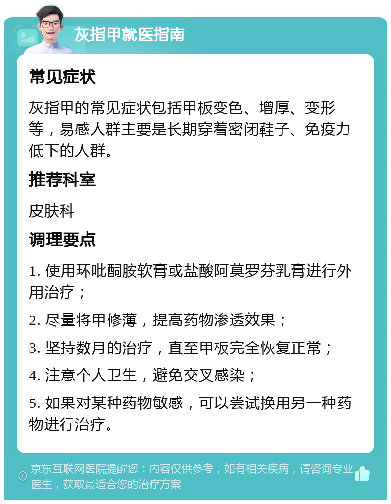 灰指甲就医指南 常见症状 灰指甲的常见症状包括甲板变色、增厚、变形等，易感人群主要是长期穿着密闭鞋子、免疫力低下的人群。 推荐科室 皮肤科 调理要点 1. 使用环吡䣳胺软膏或盐酸阿莫罗芬乳膏进行外用治疗； 2. 尽量将甲修薄，提高药物渗透效果； 3. 坚持数月的治疗，直至甲板完全恢复正常； 4. 注意个人卫生，避免交叉感染； 5. 如果对某种药物敏感，可以尝试换用另一种药物进行治疗。