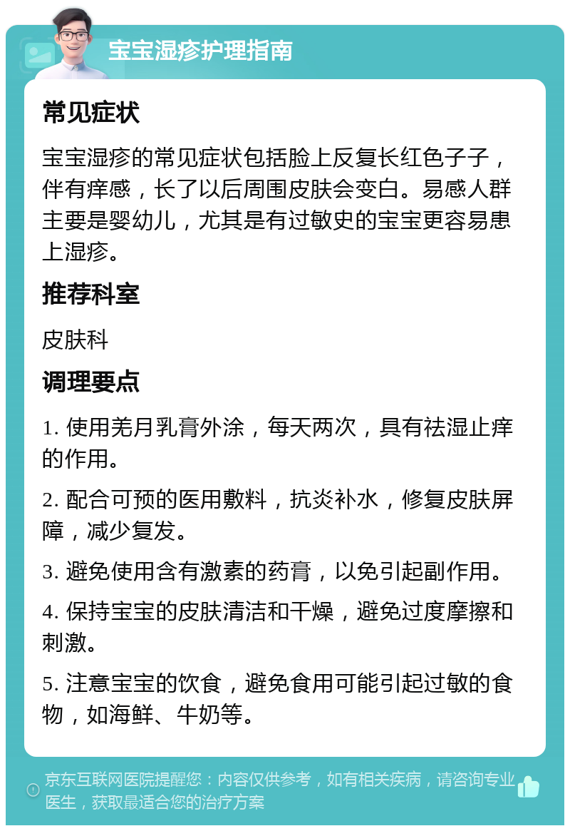 宝宝湿疹护理指南 常见症状 宝宝湿疹的常见症状包括脸上反复长红色子子，伴有痒感，长了以后周围皮肤会变白。易感人群主要是婴幼儿，尤其是有过敏史的宝宝更容易患上湿疹。 推荐科室 皮肤科 调理要点 1. 使用羌月乳膏外涂，每天两次，具有祛湿止痒的作用。 2. 配合可预的医用敷料，抗炎补水，修复皮肤屏障，减少复发。 3. 避免使用含有激素的药膏，以免引起副作用。 4. 保持宝宝的皮肤清洁和干燥，避免过度摩擦和刺激。 5. 注意宝宝的饮食，避免食用可能引起过敏的食物，如海鲜、牛奶等。