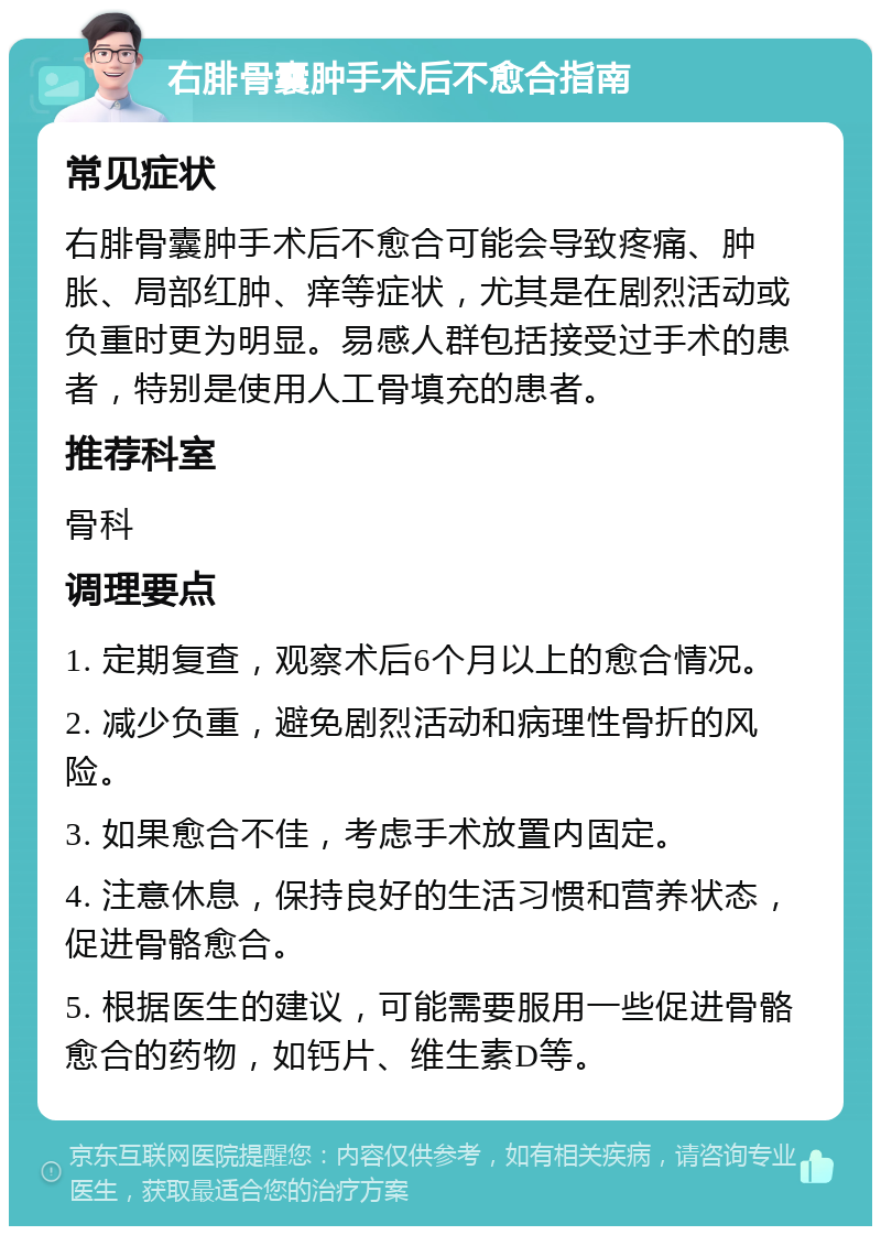 右腓骨囊肿手术后不愈合指南 常见症状 右腓骨囊肿手术后不愈合可能会导致疼痛、肿胀、局部红肿、痒等症状，尤其是在剧烈活动或负重时更为明显。易感人群包括接受过手术的患者，特别是使用人工骨填充的患者。 推荐科室 骨科 调理要点 1. 定期复查，观察术后6个月以上的愈合情况。 2. 减少负重，避免剧烈活动和病理性骨折的风险。 3. 如果愈合不佳，考虑手术放置内固定。 4. 注意休息，保持良好的生活习惯和营养状态，促进骨骼愈合。 5. 根据医生的建议，可能需要服用一些促进骨骼愈合的药物，如钙片、维生素D等。