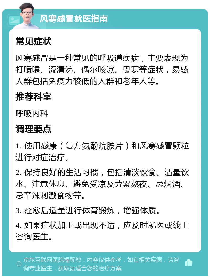 风寒感冒就医指南 常见症状 风寒感冒是一种常见的呼吸道疾病，主要表现为打喷嚏、流清涕、偶尔咳嗽、畏寒等症状，易感人群包括免疫力较低的人群和老年人等。 推荐科室 呼吸内科 调理要点 1. 使用感康（复方氨酚烷胺片）和风寒感冒颗粒进行对症治疗。 2. 保持良好的生活习惯，包括清淡饮食、适量饮水、注意休息、避免受凉及劳累熬夜、忌烟酒、忌辛辣刺激食物等。 3. 痊愈后适量进行体育锻炼，增强体质。 4. 如果症状加重或出现不适，应及时就医或线上咨询医生。