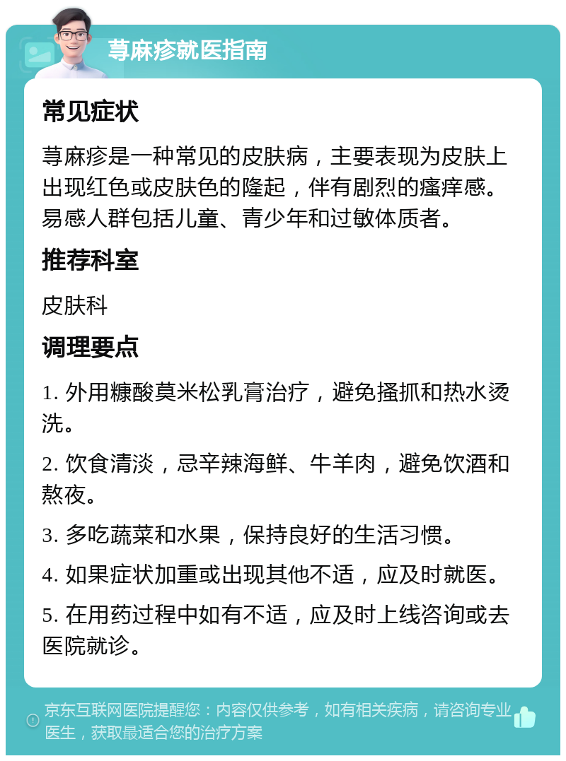 荨麻疹就医指南 常见症状 荨麻疹是一种常见的皮肤病，主要表现为皮肤上出现红色或皮肤色的隆起，伴有剧烈的瘙痒感。易感人群包括儿童、青少年和过敏体质者。 推荐科室 皮肤科 调理要点 1. 外用糠酸莫米松乳膏治疗，避免搔抓和热水烫洗。 2. 饮食清淡，忌辛辣海鲜、牛羊肉，避免饮酒和熬夜。 3. 多吃蔬菜和水果，保持良好的生活习惯。 4. 如果症状加重或出现其他不适，应及时就医。 5. 在用药过程中如有不适，应及时上线咨询或去医院就诊。