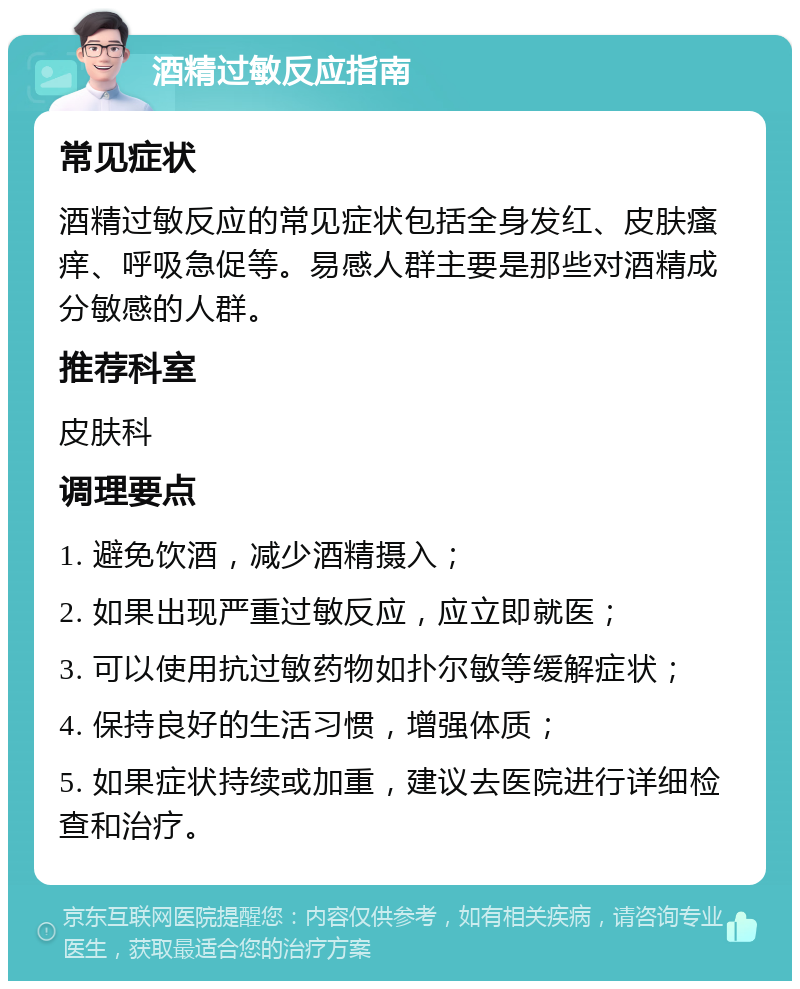 酒精过敏反应指南 常见症状 酒精过敏反应的常见症状包括全身发红、皮肤瘙痒、呼吸急促等。易感人群主要是那些对酒精成分敏感的人群。 推荐科室 皮肤科 调理要点 1. 避免饮酒，减少酒精摄入； 2. 如果出现严重过敏反应，应立即就医； 3. 可以使用抗过敏药物如扑尔敏等缓解症状； 4. 保持良好的生活习惯，增强体质； 5. 如果症状持续或加重，建议去医院进行详细检查和治疗。