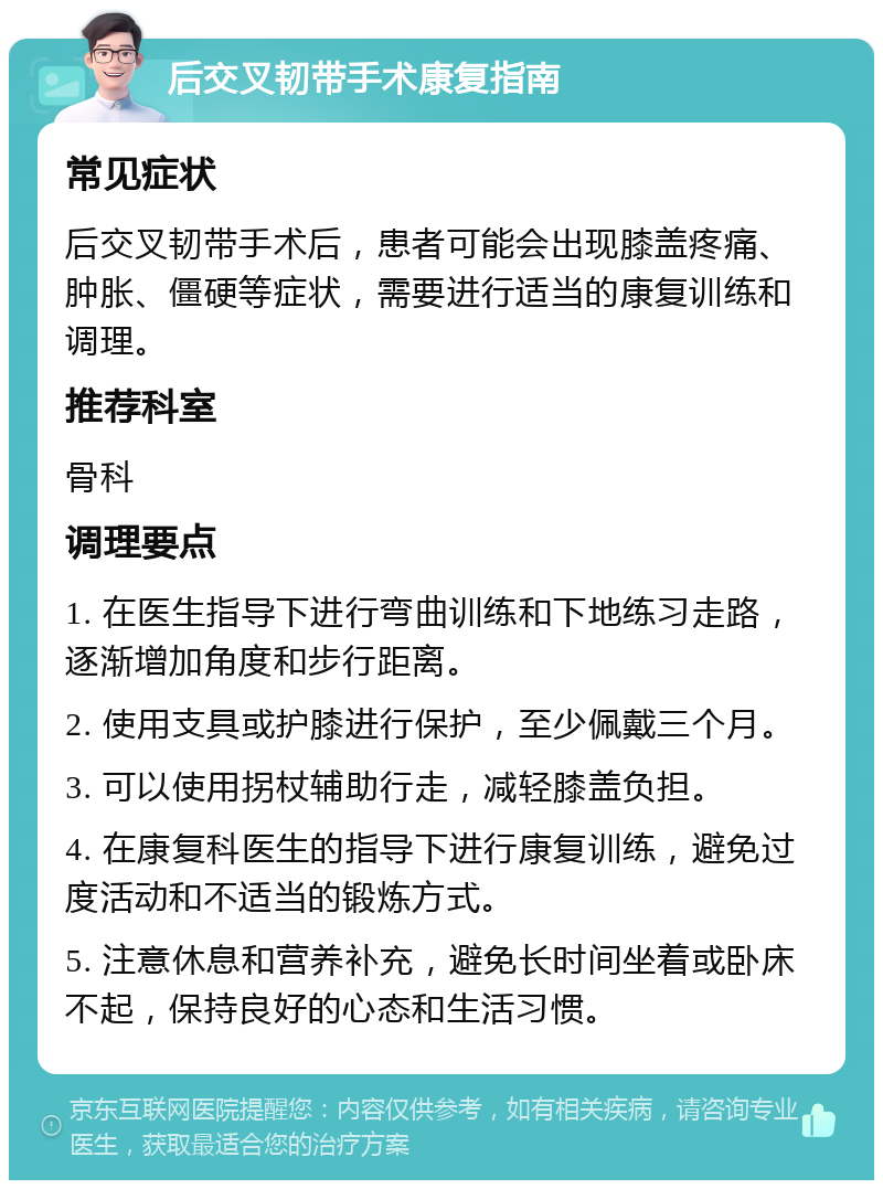 后交叉韧带手术康复指南 常见症状 后交叉韧带手术后，患者可能会出现膝盖疼痛、肿胀、僵硬等症状，需要进行适当的康复训练和调理。 推荐科室 骨科 调理要点 1. 在医生指导下进行弯曲训练和下地练习走路，逐渐增加角度和步行距离。 2. 使用支具或护膝进行保护，至少佩戴三个月。 3. 可以使用拐杖辅助行走，减轻膝盖负担。 4. 在康复科医生的指导下进行康复训练，避免过度活动和不适当的锻炼方式。 5. 注意休息和营养补充，避免长时间坐着或卧床不起，保持良好的心态和生活习惯。