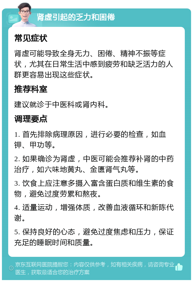 肾虚引起的乏力和困倦 常见症状 肾虚可能导致全身无力、困倦、精神不振等症状，尤其在日常生活中感到疲劳和缺乏活力的人群更容易出现这些症状。 推荐科室 建议就诊于中医科或肾内科。 调理要点 1. 首先排除病理原因，进行必要的检查，如血钾、甲功等。 2. 如果确诊为肾虚，中医可能会推荐补肾的中药治疗，如六味地黄丸、金匮肾气丸等。 3. 饮食上应注意多摄入富含蛋白质和维生素的食物，避免过度劳累和熬夜。 4. 适量运动，增强体质，改善血液循环和新陈代谢。 5. 保持良好的心态，避免过度焦虑和压力，保证充足的睡眠时间和质量。