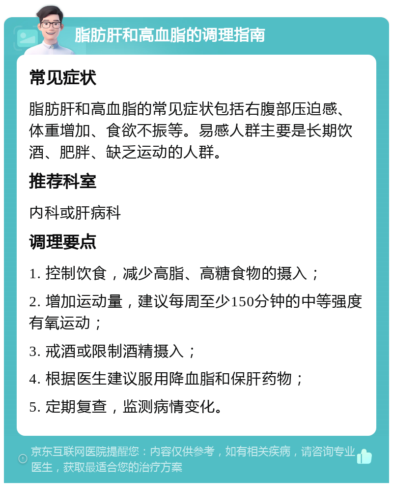 脂肪肝和高血脂的调理指南 常见症状 脂肪肝和高血脂的常见症状包括右腹部压迫感、体重增加、食欲不振等。易感人群主要是长期饮酒、肥胖、缺乏运动的人群。 推荐科室 内科或肝病科 调理要点 1. 控制饮食，减少高脂、高糖食物的摄入； 2. 增加运动量，建议每周至少150分钟的中等强度有氧运动； 3. 戒酒或限制酒精摄入； 4. 根据医生建议服用降血脂和保肝药物； 5. 定期复查，监测病情变化。