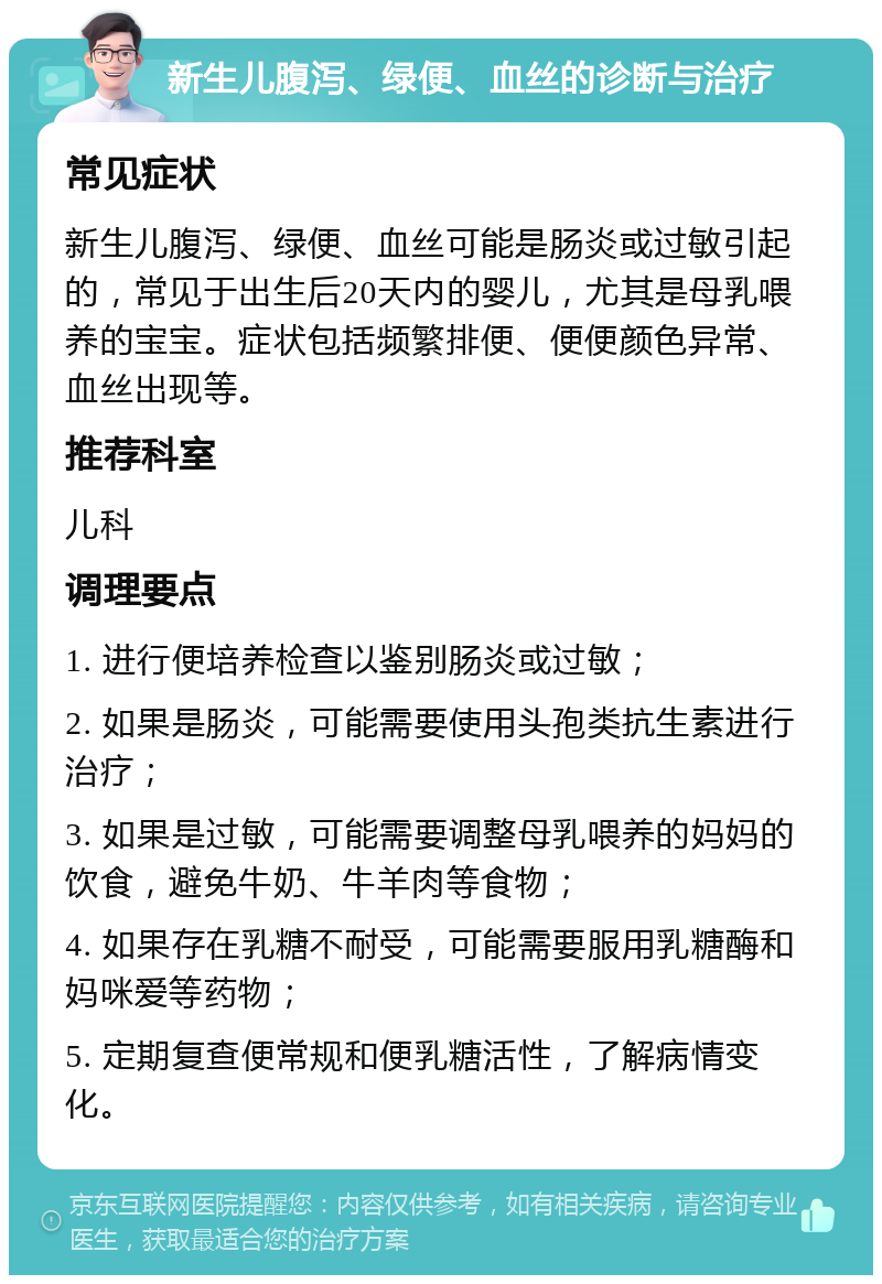 新生儿腹泻、绿便、血丝的诊断与治疗 常见症状 新生儿腹泻、绿便、血丝可能是肠炎或过敏引起的，常见于出生后20天内的婴儿，尤其是母乳喂养的宝宝。症状包括频繁排便、便便颜色异常、血丝出现等。 推荐科室 儿科 调理要点 1. 进行便培养检查以鉴别肠炎或过敏； 2. 如果是肠炎，可能需要使用头孢类抗生素进行治疗； 3. 如果是过敏，可能需要调整母乳喂养的妈妈的饮食，避免牛奶、牛羊肉等食物； 4. 如果存在乳糖不耐受，可能需要服用乳糖酶和妈咪爱等药物； 5. 定期复查便常规和便乳糖活性，了解病情变化。