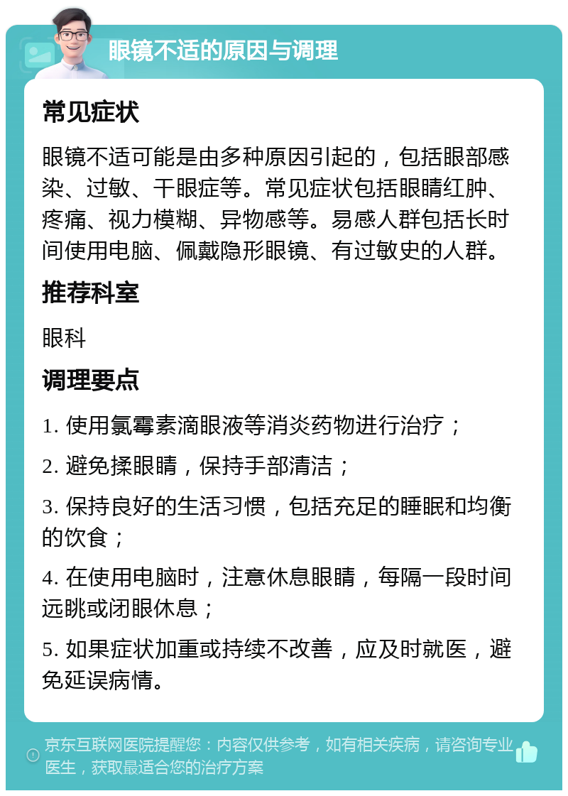 眼镜不适的原因与调理 常见症状 眼镜不适可能是由多种原因引起的，包括眼部感染、过敏、干眼症等。常见症状包括眼睛红肿、疼痛、视力模糊、异物感等。易感人群包括长时间使用电脑、佩戴隐形眼镜、有过敏史的人群。 推荐科室 眼科 调理要点 1. 使用氯霉素滴眼液等消炎药物进行治疗； 2. 避免揉眼睛，保持手部清洁； 3. 保持良好的生活习惯，包括充足的睡眠和均衡的饮食； 4. 在使用电脑时，注意休息眼睛，每隔一段时间远眺或闭眼休息； 5. 如果症状加重或持续不改善，应及时就医，避免延误病情。