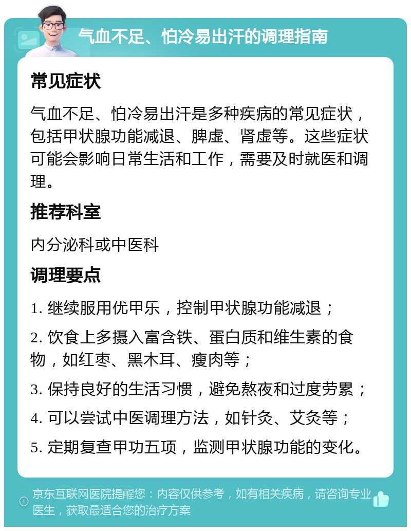 气血不足、怕冷易出汗的调理指南 常见症状 气血不足、怕冷易出汗是多种疾病的常见症状，包括甲状腺功能减退、脾虚、肾虚等。这些症状可能会影响日常生活和工作，需要及时就医和调理。 推荐科室 内分泌科或中医科 调理要点 1. 继续服用优甲乐，控制甲状腺功能减退； 2. 饮食上多摄入富含铁、蛋白质和维生素的食物，如红枣、黑木耳、瘦肉等； 3. 保持良好的生活习惯，避免熬夜和过度劳累； 4. 可以尝试中医调理方法，如针灸、艾灸等； 5. 定期复查甲功五项，监测甲状腺功能的变化。