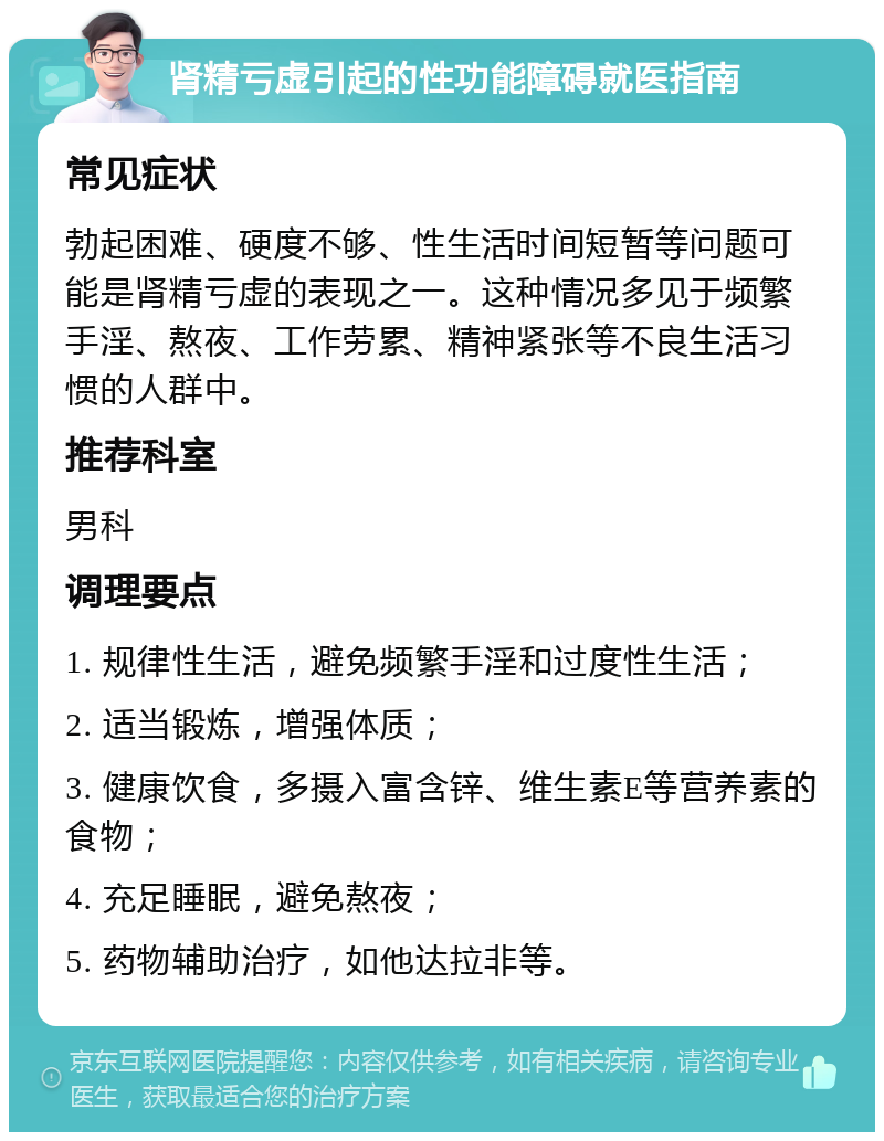 肾精亏虚引起的性功能障碍就医指南 常见症状 勃起困难、硬度不够、性生活时间短暂等问题可能是肾精亏虚的表现之一。这种情况多见于频繁手淫、熬夜、工作劳累、精神紧张等不良生活习惯的人群中。 推荐科室 男科 调理要点 1. 规律性生活，避免频繁手淫和过度性生活； 2. 适当锻炼，增强体质； 3. 健康饮食，多摄入富含锌、维生素E等营养素的食物； 4. 充足睡眠，避免熬夜； 5. 药物辅助治疗，如他达拉非等。