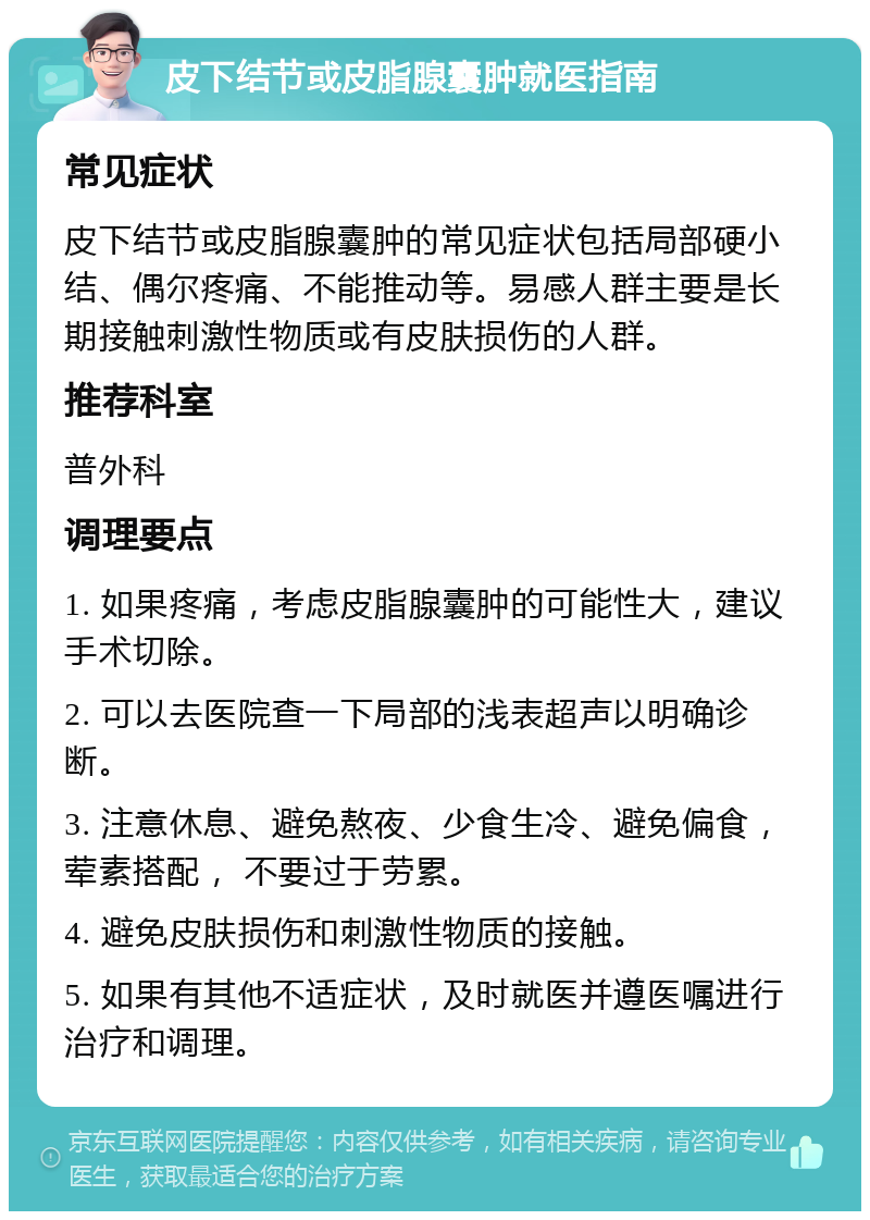 皮下结节或皮脂腺囊肿就医指南 常见症状 皮下结节或皮脂腺囊肿的常见症状包括局部硬小结、偶尔疼痛、不能推动等。易感人群主要是长期接触刺激性物质或有皮肤损伤的人群。 推荐科室 普外科 调理要点 1. 如果疼痛，考虑皮脂腺囊肿的可能性大，建议手术切除。 2. 可以去医院查一下局部的浅表超声以明确诊断。 3. 注意休息、避免熬夜、少食生冷、避免偏食，荤素搭配， 不要过于劳累。 4. 避免皮肤损伤和刺激性物质的接触。 5. 如果有其他不适症状，及时就医并遵医嘱进行治疗和调理。