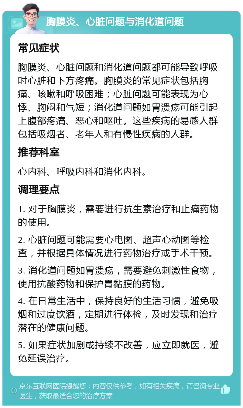 胸膜炎、心脏问题与消化道问题 常见症状 胸膜炎、心脏问题和消化道问题都可能导致呼吸时心脏和下方疼痛。胸膜炎的常见症状包括胸痛、咳嗽和呼吸困难；心脏问题可能表现为心悸、胸闷和气短；消化道问题如胃溃疡可能引起上腹部疼痛、恶心和呕吐。这些疾病的易感人群包括吸烟者、老年人和有慢性疾病的人群。 推荐科室 心内科、呼吸内科和消化内科。 调理要点 1. 对于胸膜炎，需要进行抗生素治疗和止痛药物的使用。 2. 心脏问题可能需要心电图、超声心动图等检查，并根据具体情况进行药物治疗或手术干预。 3. 消化道问题如胃溃疡，需要避免刺激性食物，使用抗酸药物和保护胃黏膜的药物。 4. 在日常生活中，保持良好的生活习惯，避免吸烟和过度饮酒，定期进行体检，及时发现和治疗潜在的健康问题。 5. 如果症状加剧或持续不改善，应立即就医，避免延误治疗。