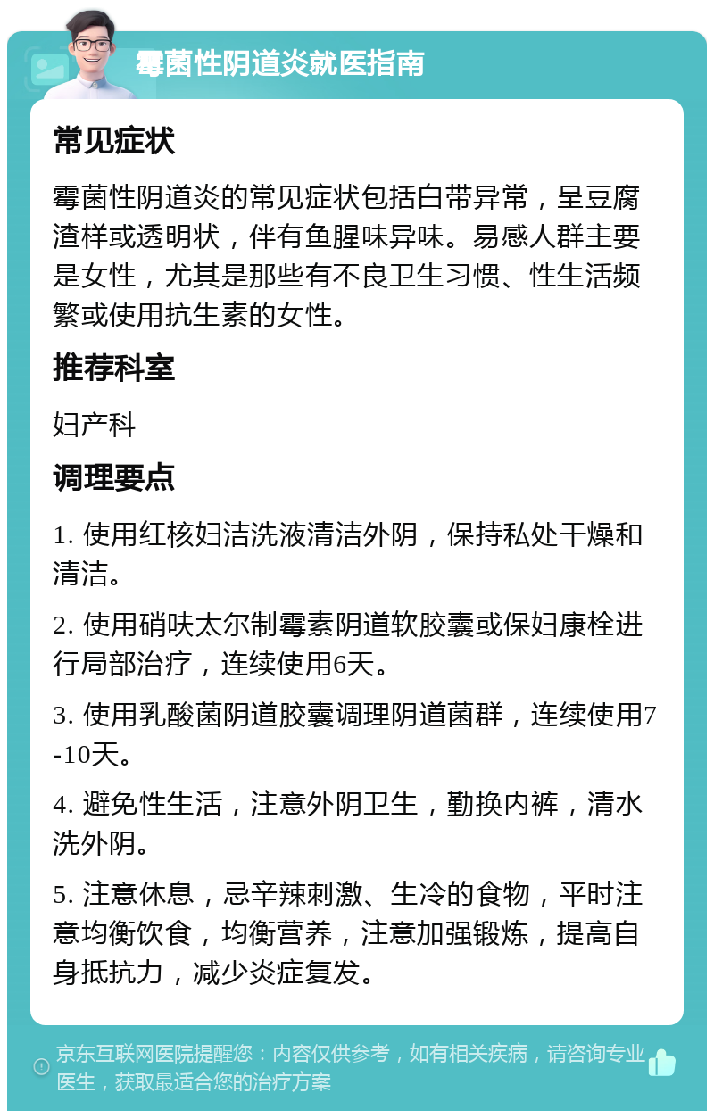 霉菌性阴道炎就医指南 常见症状 霉菌性阴道炎的常见症状包括白带异常，呈豆腐渣样或透明状，伴有鱼腥味异味。易感人群主要是女性，尤其是那些有不良卫生习惯、性生活频繁或使用抗生素的女性。 推荐科室 妇产科 调理要点 1. 使用红核妇洁洗液清洁外阴，保持私处干燥和清洁。 2. 使用硝呋太尔制霉素阴道软胶囊或保妇康栓进行局部治疗，连续使用6天。 3. 使用乳酸菌阴道胶囊调理阴道菌群，连续使用7-10天。 4. 避免性生活，注意外阴卫生，勤换内裤，清水洗外阴。 5. 注意休息，忌辛辣刺激、生冷的食物，平时注意均衡饮食，均衡营养，注意加强锻炼，提高自身抵抗力，减少炎症复发。