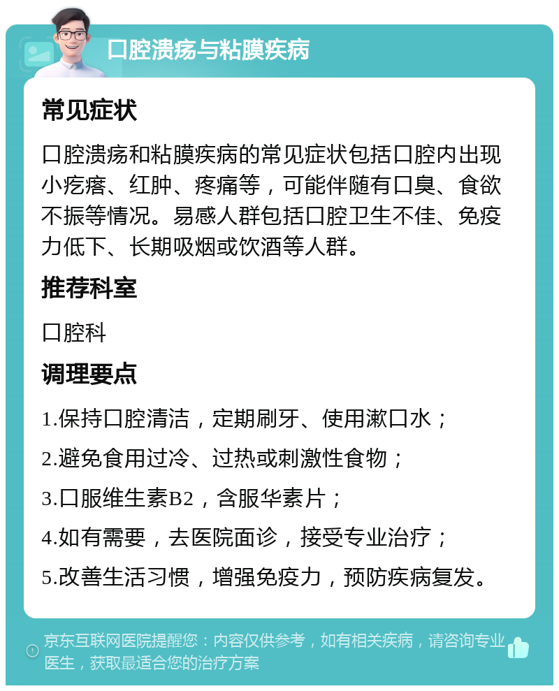 口腔溃疡与粘膜疾病 常见症状 口腔溃疡和粘膜疾病的常见症状包括口腔内出现小疙瘩、红肿、疼痛等，可能伴随有口臭、食欲不振等情况。易感人群包括口腔卫生不佳、免疫力低下、长期吸烟或饮酒等人群。 推荐科室 口腔科 调理要点 1.保持口腔清洁，定期刷牙、使用漱口水； 2.避免食用过冷、过热或刺激性食物； 3.口服维生素B2，含服华素片； 4.如有需要，去医院面诊，接受专业治疗； 5.改善生活习惯，增强免疫力，预防疾病复发。