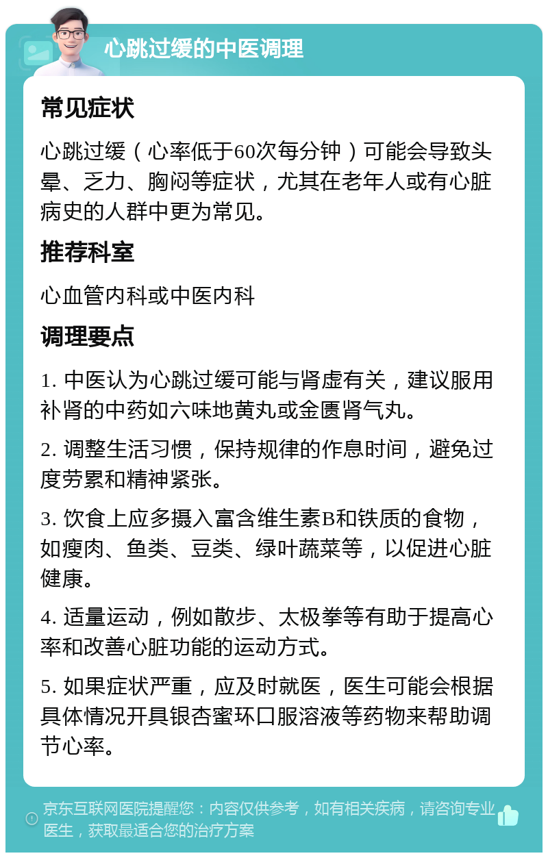 心跳过缓的中医调理 常见症状 心跳过缓（心率低于60次每分钟）可能会导致头晕、乏力、胸闷等症状，尤其在老年人或有心脏病史的人群中更为常见。 推荐科室 心血管内科或中医内科 调理要点 1. 中医认为心跳过缓可能与肾虚有关，建议服用补肾的中药如六味地黄丸或金匮肾气丸。 2. 调整生活习惯，保持规律的作息时间，避免过度劳累和精神紧张。 3. 饮食上应多摄入富含维生素B和铁质的食物，如瘦肉、鱼类、豆类、绿叶蔬菜等，以促进心脏健康。 4. 适量运动，例如散步、太极拳等有助于提高心率和改善心脏功能的运动方式。 5. 如果症状严重，应及时就医，医生可能会根据具体情况开具银杏蜜环口服溶液等药物来帮助调节心率。