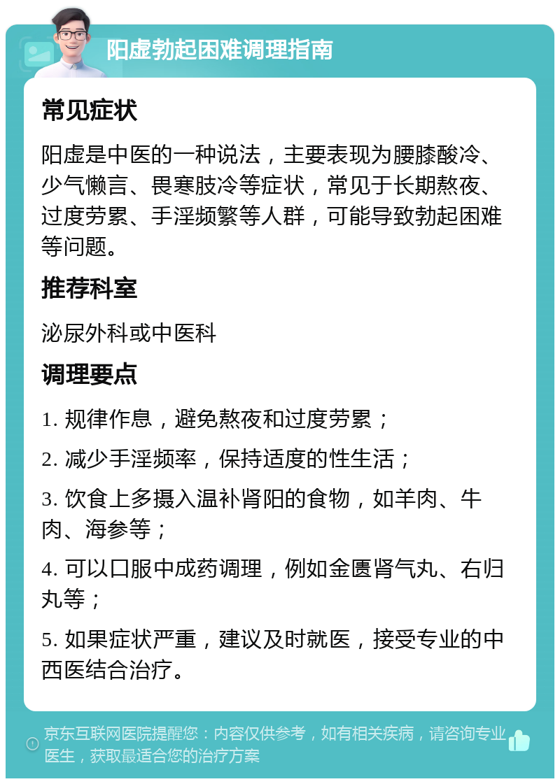 阳虚勃起困难调理指南 常见症状 阳虚是中医的一种说法，主要表现为腰膝酸冷、少气懒言、畏寒肢冷等症状，常见于长期熬夜、过度劳累、手淫频繁等人群，可能导致勃起困难等问题。 推荐科室 泌尿外科或中医科 调理要点 1. 规律作息，避免熬夜和过度劳累； 2. 减少手淫频率，保持适度的性生活； 3. 饮食上多摄入温补肾阳的食物，如羊肉、牛肉、海参等； 4. 可以口服中成药调理，例如金匮肾气丸、右归丸等； 5. 如果症状严重，建议及时就医，接受专业的中西医结合治疗。