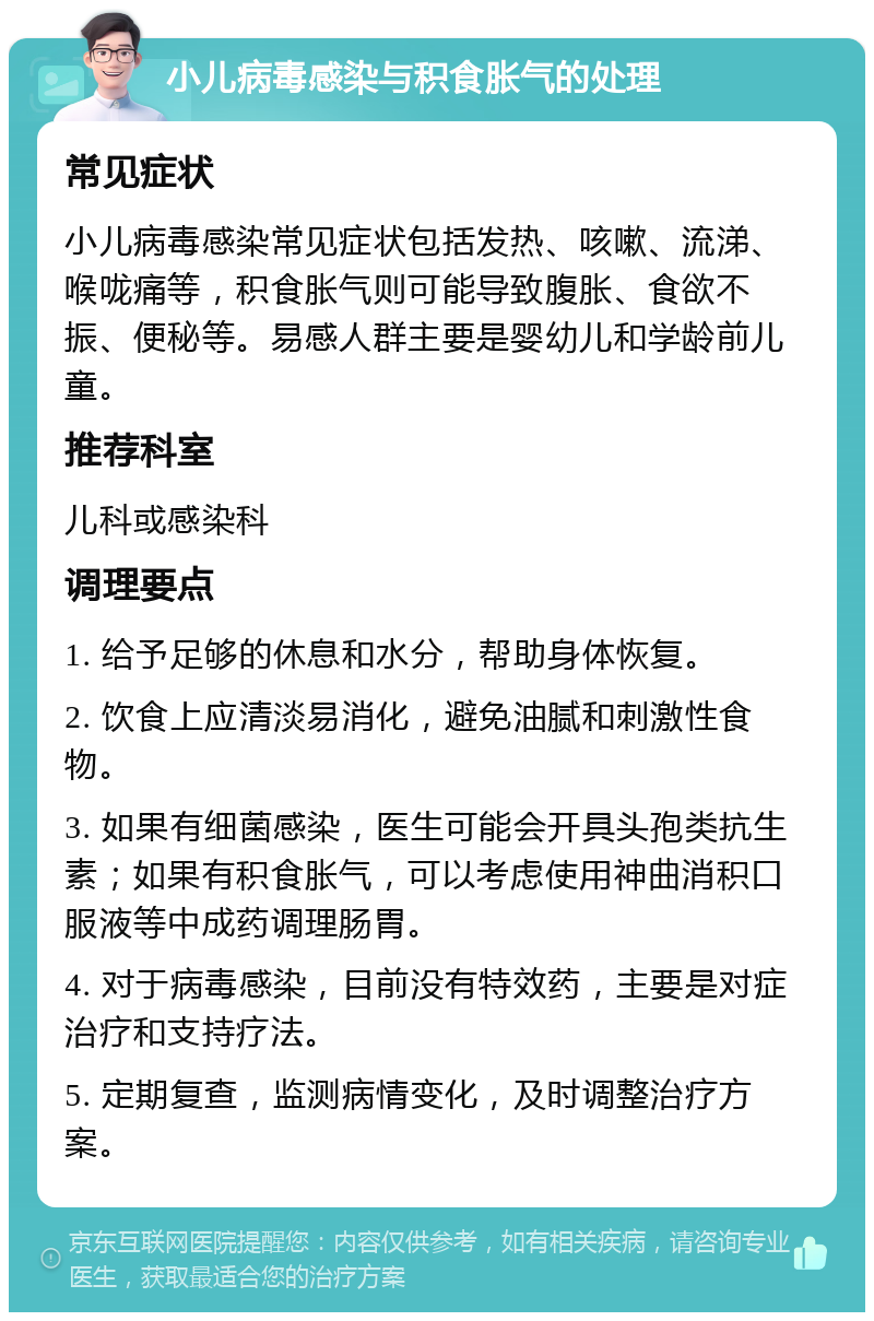 小儿病毒感染与积食胀气的处理 常见症状 小儿病毒感染常见症状包括发热、咳嗽、流涕、喉咙痛等，积食胀气则可能导致腹胀、食欲不振、便秘等。易感人群主要是婴幼儿和学龄前儿童。 推荐科室 儿科或感染科 调理要点 1. 给予足够的休息和水分，帮助身体恢复。 2. 饮食上应清淡易消化，避免油腻和刺激性食物。 3. 如果有细菌感染，医生可能会开具头孢类抗生素；如果有积食胀气，可以考虑使用神曲消积口服液等中成药调理肠胃。 4. 对于病毒感染，目前没有特效药，主要是对症治疗和支持疗法。 5. 定期复查，监测病情变化，及时调整治疗方案。