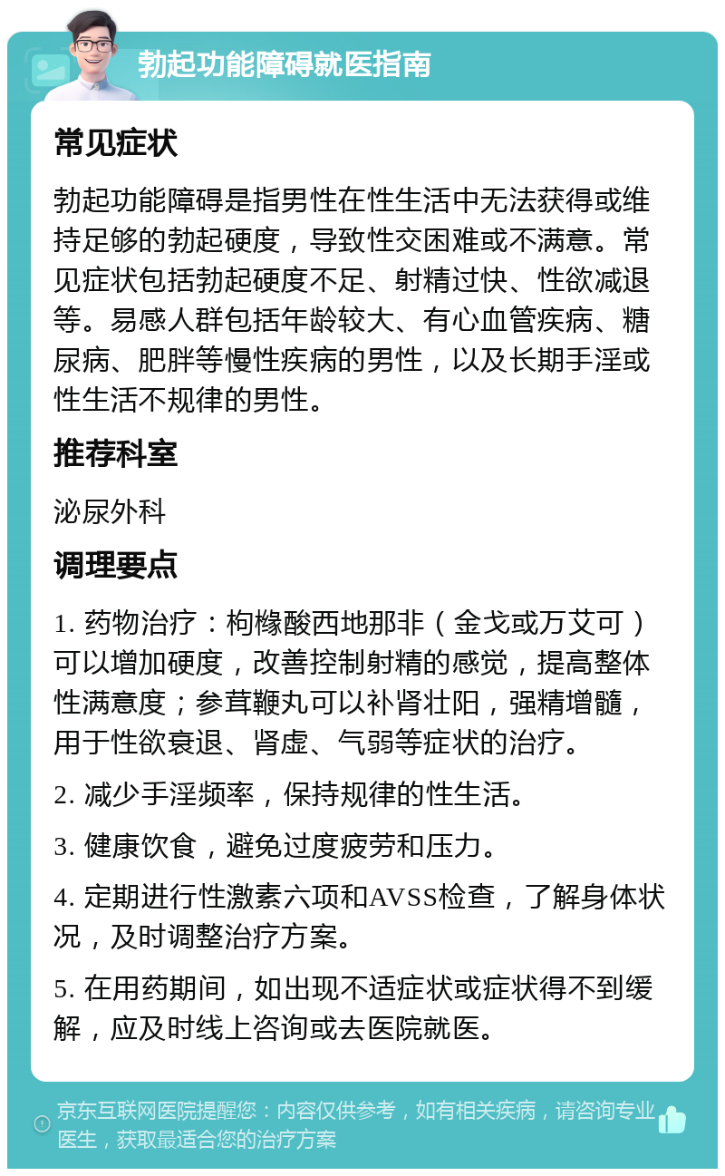 勃起功能障碍就医指南 常见症状 勃起功能障碍是指男性在性生活中无法获得或维持足够的勃起硬度，导致性交困难或不满意。常见症状包括勃起硬度不足、射精过快、性欲减退等。易感人群包括年龄较大、有心血管疾病、糖尿病、肥胖等慢性疾病的男性，以及长期手淫或性生活不规律的男性。 推荐科室 泌尿外科 调理要点 1. 药物治疗：枸橼酸西地那非（金戈或万艾可）可以增加硬度，改善控制射精的感觉，提高整体性满意度；参茸鞭丸可以补肾壮阳，强精增髓，用于性欲衰退、肾虚、气弱等症状的治疗。 2. 减少手淫频率，保持规律的性生活。 3. 健康饮食，避免过度疲劳和压力。 4. 定期进行性激素六项和AVSS检查，了解身体状况，及时调整治疗方案。 5. 在用药期间，如出现不适症状或症状得不到缓解，应及时线上咨询或去医院就医。