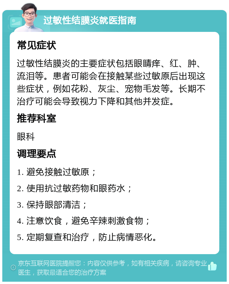 过敏性结膜炎就医指南 常见症状 过敏性结膜炎的主要症状包括眼睛痒、红、肿、流泪等。患者可能会在接触某些过敏原后出现这些症状，例如花粉、灰尘、宠物毛发等。长期不治疗可能会导致视力下降和其他并发症。 推荐科室 眼科 调理要点 1. 避免接触过敏原； 2. 使用抗过敏药物和眼药水； 3. 保持眼部清洁； 4. 注意饮食，避免辛辣刺激食物； 5. 定期复查和治疗，防止病情恶化。