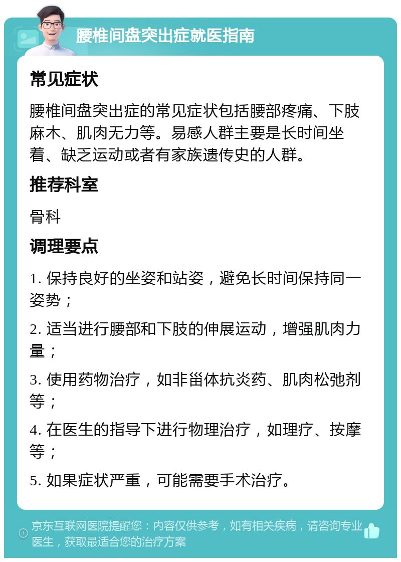 腰椎间盘突出症就医指南 常见症状 腰椎间盘突出症的常见症状包括腰部疼痛、下肢麻木、肌肉无力等。易感人群主要是长时间坐着、缺乏运动或者有家族遗传史的人群。 推荐科室 骨科 调理要点 1. 保持良好的坐姿和站姿，避免长时间保持同一姿势； 2. 适当进行腰部和下肢的伸展运动，增强肌肉力量； 3. 使用药物治疗，如非甾体抗炎药、肌肉松弛剂等； 4. 在医生的指导下进行物理治疗，如理疗、按摩等； 5. 如果症状严重，可能需要手术治疗。