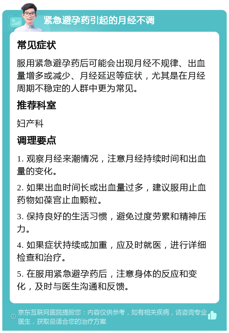 紧急避孕药引起的月经不调 常见症状 服用紧急避孕药后可能会出现月经不规律、出血量增多或减少、月经延迟等症状，尤其是在月经周期不稳定的人群中更为常见。 推荐科室 妇产科 调理要点 1. 观察月经来潮情况，注意月经持续时间和出血量的变化。 2. 如果出血时间长或出血量过多，建议服用止血药物如葆宫止血颗粒。 3. 保持良好的生活习惯，避免过度劳累和精神压力。 4. 如果症状持续或加重，应及时就医，进行详细检查和治疗。 5. 在服用紧急避孕药后，注意身体的反应和变化，及时与医生沟通和反馈。