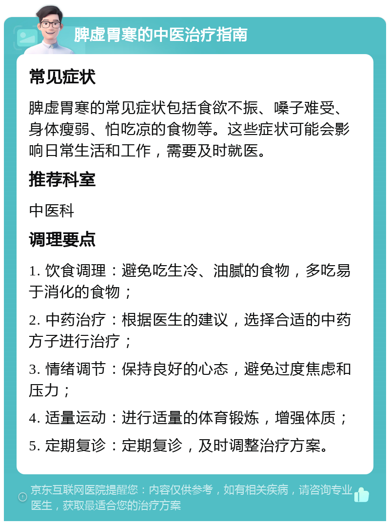 脾虚胃寒的中医治疗指南 常见症状 脾虚胃寒的常见症状包括食欲不振、嗓子难受、身体瘦弱、怕吃凉的食物等。这些症状可能会影响日常生活和工作，需要及时就医。 推荐科室 中医科 调理要点 1. 饮食调理：避免吃生冷、油腻的食物，多吃易于消化的食物； 2. 中药治疗：根据医生的建议，选择合适的中药方子进行治疗； 3. 情绪调节：保持良好的心态，避免过度焦虑和压力； 4. 适量运动：进行适量的体育锻炼，增强体质； 5. 定期复诊：定期复诊，及时调整治疗方案。