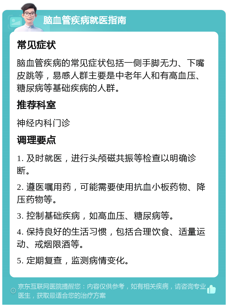 脑血管疾病就医指南 常见症状 脑血管疾病的常见症状包括一侧手脚无力、下嘴皮跳等，易感人群主要是中老年人和有高血压、糖尿病等基础疾病的人群。 推荐科室 神经内科门诊 调理要点 1. 及时就医，进行头颅磁共振等检查以明确诊断。 2. 遵医嘱用药，可能需要使用抗血小板药物、降压药物等。 3. 控制基础疾病，如高血压、糖尿病等。 4. 保持良好的生活习惯，包括合理饮食、适量运动、戒烟限酒等。 5. 定期复查，监测病情变化。