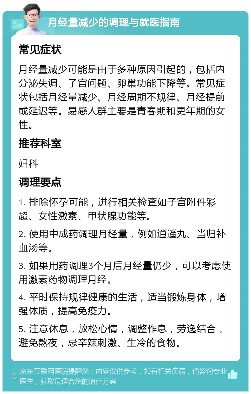 月经量减少的调理与就医指南 常见症状 月经量减少可能是由于多种原因引起的，包括内分泌失调、子宫问题、卵巢功能下降等。常见症状包括月经量减少、月经周期不规律、月经提前或延迟等。易感人群主要是青春期和更年期的女性。 推荐科室 妇科 调理要点 1. 排除怀孕可能，进行相关检查如子宫附件彩超、女性激素、甲状腺功能等。 2. 使用中成药调理月经量，例如逍遥丸、当归补血汤等。 3. 如果用药调理3个月后月经量仍少，可以考虑使用激素药物调理月经。 4. 平时保持规律健康的生活，适当锻炼身体，增强体质，提高免疫力。 5. 注意休息，放松心情，调整作息，劳逸结合，避免熬夜，忌辛辣刺激、生冷的食物。