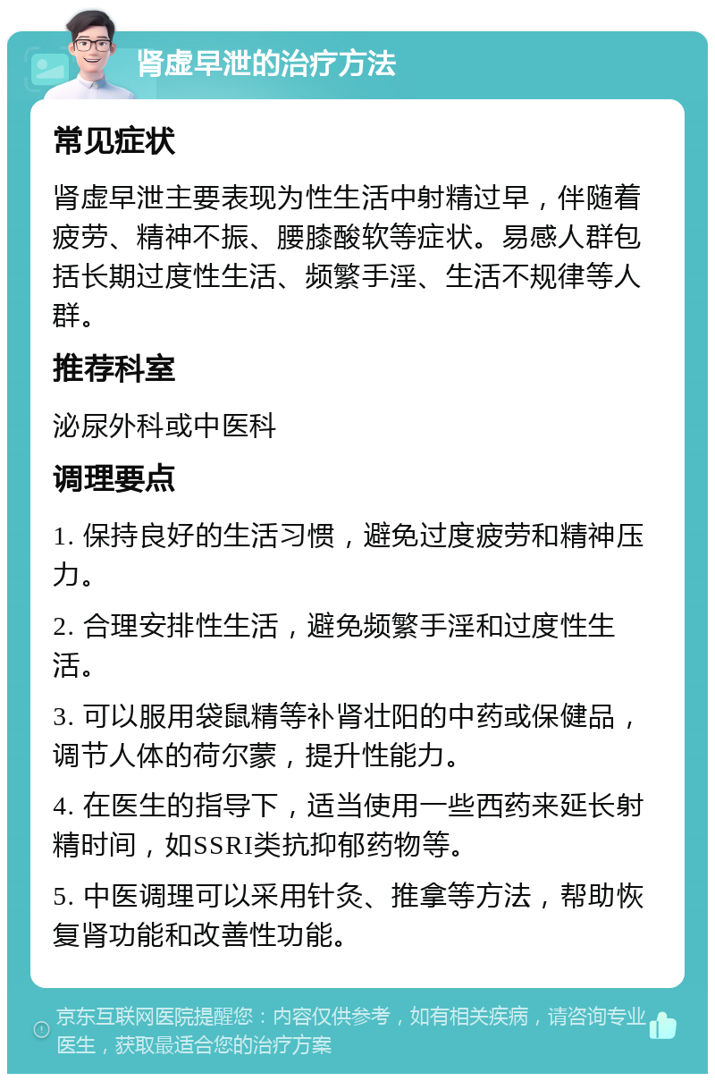 肾虚早泄的治疗方法 常见症状 肾虚早泄主要表现为性生活中射精过早，伴随着疲劳、精神不振、腰膝酸软等症状。易感人群包括长期过度性生活、频繁手淫、生活不规律等人群。 推荐科室 泌尿外科或中医科 调理要点 1. 保持良好的生活习惯，避免过度疲劳和精神压力。 2. 合理安排性生活，避免频繁手淫和过度性生活。 3. 可以服用袋鼠精等补肾壮阳的中药或保健品，调节人体的荷尔蒙，提升性能力。 4. 在医生的指导下，适当使用一些西药来延长射精时间，如SSRI类抗抑郁药物等。 5. 中医调理可以采用针灸、推拿等方法，帮助恢复肾功能和改善性功能。