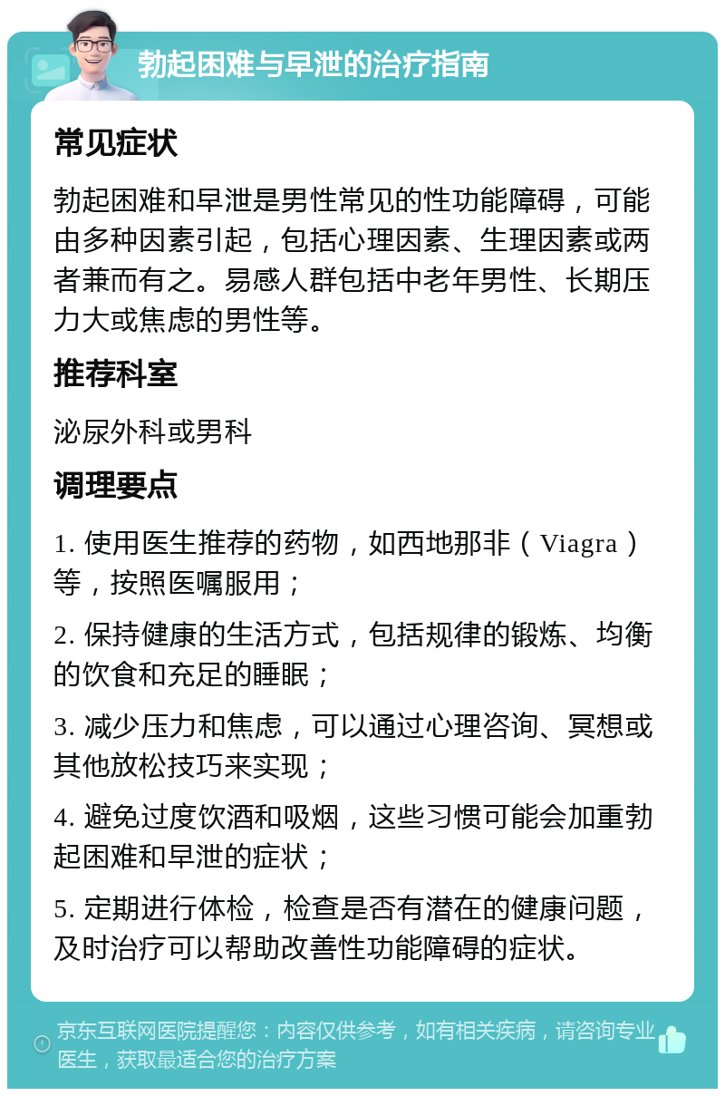 勃起困难与早泄的治疗指南 常见症状 勃起困难和早泄是男性常见的性功能障碍，可能由多种因素引起，包括心理因素、生理因素或两者兼而有之。易感人群包括中老年男性、长期压力大或焦虑的男性等。 推荐科室 泌尿外科或男科 调理要点 1. 使用医生推荐的药物，如西地那非（Viagra）等，按照医嘱服用； 2. 保持健康的生活方式，包括规律的锻炼、均衡的饮食和充足的睡眠； 3. 减少压力和焦虑，可以通过心理咨询、冥想或其他放松技巧来实现； 4. 避免过度饮酒和吸烟，这些习惯可能会加重勃起困难和早泄的症状； 5. 定期进行体检，检查是否有潜在的健康问题，及时治疗可以帮助改善性功能障碍的症状。