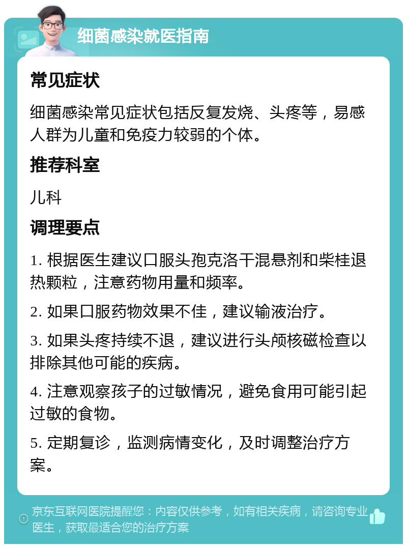 细菌感染就医指南 常见症状 细菌感染常见症状包括反复发烧、头疼等，易感人群为儿童和免疫力较弱的个体。 推荐科室 儿科 调理要点 1. 根据医生建议口服头孢克洛干混悬剂和柴桂退热颗粒，注意药物用量和频率。 2. 如果口服药物效果不佳，建议输液治疗。 3. 如果头疼持续不退，建议进行头颅核磁检查以排除其他可能的疾病。 4. 注意观察孩子的过敏情况，避免食用可能引起过敏的食物。 5. 定期复诊，监测病情变化，及时调整治疗方案。