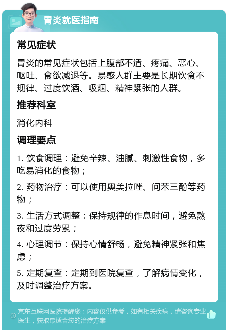 胃炎就医指南 常见症状 胃炎的常见症状包括上腹部不适、疼痛、恶心、呕吐、食欲减退等。易感人群主要是长期饮食不规律、过度饮酒、吸烟、精神紧张的人群。 推荐科室 消化内科 调理要点 1. 饮食调理：避免辛辣、油腻、刺激性食物，多吃易消化的食物； 2. 药物治疗：可以使用奥美拉唑、间苯三酚等药物； 3. 生活方式调整：保持规律的作息时间，避免熬夜和过度劳累； 4. 心理调节：保持心情舒畅，避免精神紧张和焦虑； 5. 定期复查：定期到医院复查，了解病情变化，及时调整治疗方案。