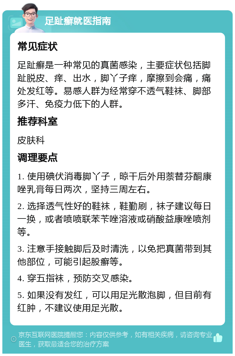 足趾癣就医指南 常见症状 足趾癣是一种常见的真菌感染，主要症状包括脚趾脱皮、痒、出水，脚丫子痒，摩擦到会痛，痛处发红等。易感人群为经常穿不透气鞋袜、脚部多汗、免疫力低下的人群。 推荐科室 皮肤科 调理要点 1. 使用碘伏消毒脚丫子，晾干后外用萘替芬酮康唑乳膏每日两次，坚持三周左右。 2. 选择透气性好的鞋袜，鞋勤刷，袜子建议每日一换，或者喷喷联苯苄唑溶液或硝酸益康唑喷剂等。 3. 注意手接触脚后及时清洗，以免把真菌带到其他部位，可能引起股癣等。 4. 穿五指袜，预防交叉感染。 5. 如果没有发红，可以用足光散泡脚，但目前有红肿，不建议使用足光散。