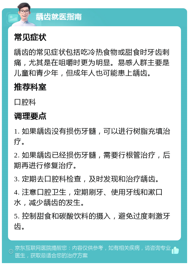 龋齿就医指南 常见症状 龋齿的常见症状包括吃冷热食物或甜食时牙齿刺痛，尤其是在咀嚼时更为明显。易感人群主要是儿童和青少年，但成年人也可能患上龋齿。 推荐科室 口腔科 调理要点 1. 如果龋齿没有损伤牙髓，可以进行树脂充填治疗。 2. 如果龋齿已经损伤牙髓，需要行根管治疗，后期再进行修复治疗。 3. 定期去口腔科检查，及时发现和治疗龋齿。 4. 注意口腔卫生，定期刷牙、使用牙线和漱口水，减少龋齿的发生。 5. 控制甜食和碳酸饮料的摄入，避免过度刺激牙齿。