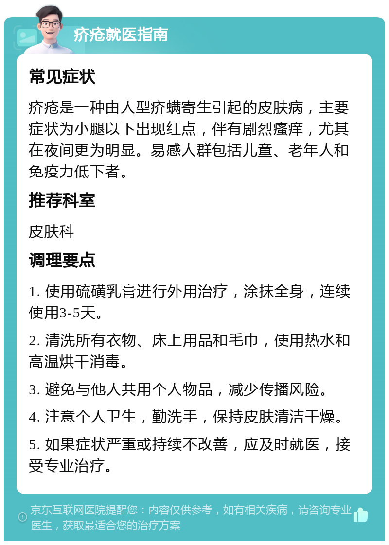 疥疮就医指南 常见症状 疥疮是一种由人型疥螨寄生引起的皮肤病，主要症状为小腿以下出现红点，伴有剧烈瘙痒，尤其在夜间更为明显。易感人群包括儿童、老年人和免疫力低下者。 推荐科室 皮肤科 调理要点 1. 使用硫磺乳膏进行外用治疗，涂抹全身，连续使用3-5天。 2. 清洗所有衣物、床上用品和毛巾，使用热水和高温烘干消毒。 3. 避免与他人共用个人物品，减少传播风险。 4. 注意个人卫生，勤洗手，保持皮肤清洁干燥。 5. 如果症状严重或持续不改善，应及时就医，接受专业治疗。