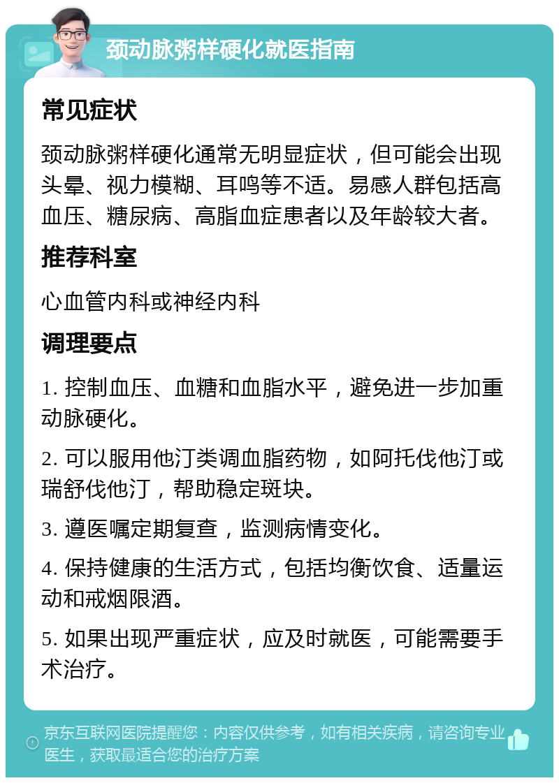 颈动脉粥样硬化就医指南 常见症状 颈动脉粥样硬化通常无明显症状，但可能会出现头晕、视力模糊、耳鸣等不适。易感人群包括高血压、糖尿病、高脂血症患者以及年龄较大者。 推荐科室 心血管内科或神经内科 调理要点 1. 控制血压、血糖和血脂水平，避免进一步加重动脉硬化。 2. 可以服用他汀类调血脂药物，如阿托伐他汀或瑞舒伐他汀，帮助稳定斑块。 3. 遵医嘱定期复查，监测病情变化。 4. 保持健康的生活方式，包括均衡饮食、适量运动和戒烟限酒。 5. 如果出现严重症状，应及时就医，可能需要手术治疗。