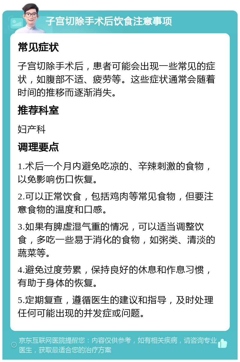 子宫切除手术后饮食注意事项 常见症状 子宫切除手术后，患者可能会出现一些常见的症状，如腹部不适、疲劳等。这些症状通常会随着时间的推移而逐渐消失。 推荐科室 妇产科 调理要点 1.术后一个月内避免吃凉的、辛辣刺激的食物，以免影响伤口恢复。 2.可以正常饮食，包括鸡肉等常见食物，但要注意食物的温度和口感。 3.如果有脾虚湿气重的情况，可以适当调整饮食，多吃一些易于消化的食物，如粥类、清淡的蔬菜等。 4.避免过度劳累，保持良好的休息和作息习惯，有助于身体的恢复。 5.定期复查，遵循医生的建议和指导，及时处理任何可能出现的并发症或问题。