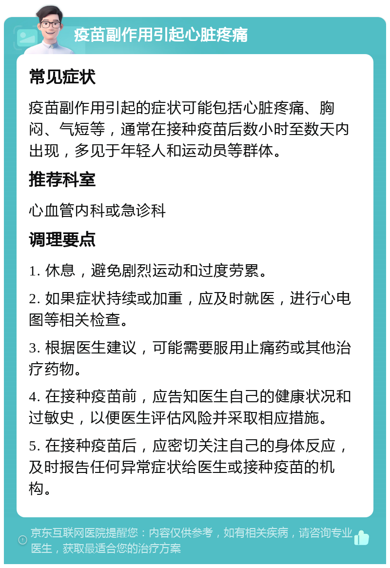 疫苗副作用引起心脏疼痛 常见症状 疫苗副作用引起的症状可能包括心脏疼痛、胸闷、气短等，通常在接种疫苗后数小时至数天内出现，多见于年轻人和运动员等群体。 推荐科室 心血管内科或急诊科 调理要点 1. 休息，避免剧烈运动和过度劳累。 2. 如果症状持续或加重，应及时就医，进行心电图等相关检查。 3. 根据医生建议，可能需要服用止痛药或其他治疗药物。 4. 在接种疫苗前，应告知医生自己的健康状况和过敏史，以便医生评估风险并采取相应措施。 5. 在接种疫苗后，应密切关注自己的身体反应，及时报告任何异常症状给医生或接种疫苗的机构。