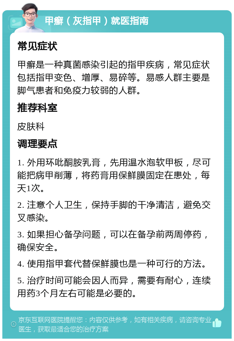 甲癣（灰指甲）就医指南 常见症状 甲癣是一种真菌感染引起的指甲疾病，常见症状包括指甲变色、增厚、易碎等。易感人群主要是脚气患者和免疫力较弱的人群。 推荐科室 皮肤科 调理要点 1. 外用环吡酮胺乳膏，先用温水泡软甲板，尽可能把病甲削薄，将药膏用保鲜膜固定在患处，每天1次。 2. 注意个人卫生，保持手脚的干净清洁，避免交叉感染。 3. 如果担心备孕问题，可以在备孕前两周停药，确保安全。 4. 使用指甲套代替保鲜膜也是一种可行的方法。 5. 治疗时间可能会因人而异，需要有耐心，连续用药3个月左右可能是必要的。