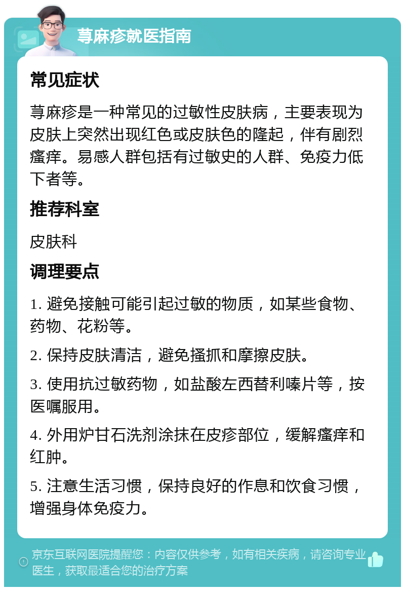 荨麻疹就医指南 常见症状 荨麻疹是一种常见的过敏性皮肤病，主要表现为皮肤上突然出现红色或皮肤色的隆起，伴有剧烈瘙痒。易感人群包括有过敏史的人群、免疫力低下者等。 推荐科室 皮肤科 调理要点 1. 避免接触可能引起过敏的物质，如某些食物、药物、花粉等。 2. 保持皮肤清洁，避免搔抓和摩擦皮肤。 3. 使用抗过敏药物，如盐酸左西替利嗪片等，按医嘱服用。 4. 外用炉甘石洗剂涂抹在皮疹部位，缓解瘙痒和红肿。 5. 注意生活习惯，保持良好的作息和饮食习惯，增强身体免疫力。