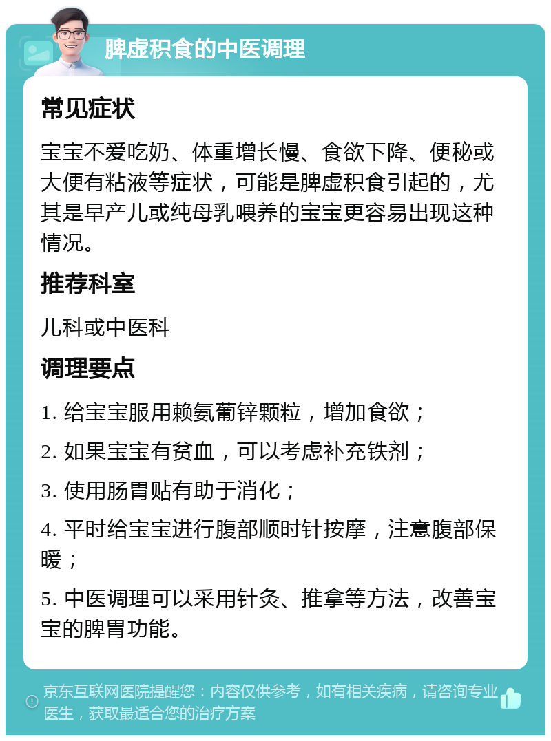 脾虚积食的中医调理 常见症状 宝宝不爱吃奶、体重增长慢、食欲下降、便秘或大便有粘液等症状，可能是脾虚积食引起的，尤其是早产儿或纯母乳喂养的宝宝更容易出现这种情况。 推荐科室 儿科或中医科 调理要点 1. 给宝宝服用赖氨葡锌颗粒，增加食欲； 2. 如果宝宝有贫血，可以考虑补充铁剂； 3. 使用肠胃贴有助于消化； 4. 平时给宝宝进行腹部顺时针按摩，注意腹部保暖； 5. 中医调理可以采用针灸、推拿等方法，改善宝宝的脾胃功能。