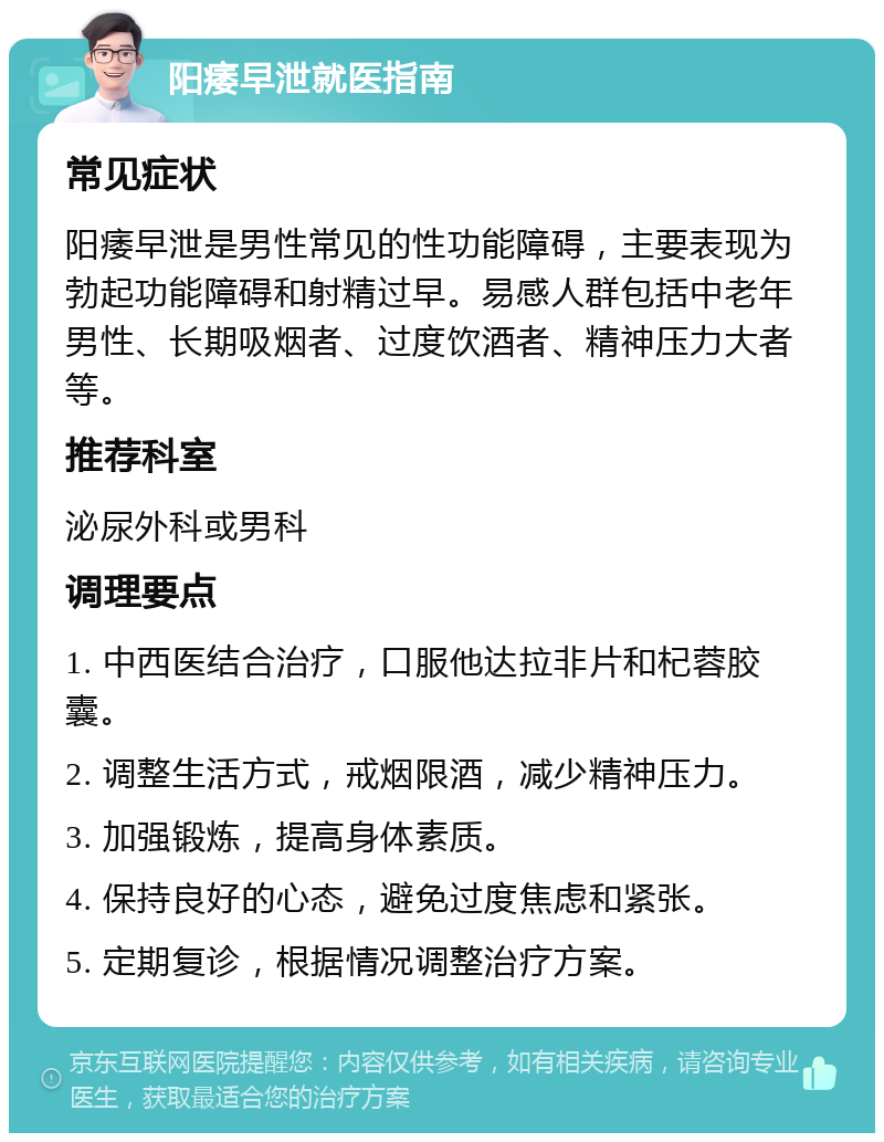 阳痿早泄就医指南 常见症状 阳痿早泄是男性常见的性功能障碍，主要表现为勃起功能障碍和射精过早。易感人群包括中老年男性、长期吸烟者、过度饮酒者、精神压力大者等。 推荐科室 泌尿外科或男科 调理要点 1. 中西医结合治疗，口服他达拉非片和杞蓉胶囊。 2. 调整生活方式，戒烟限酒，减少精神压力。 3. 加强锻炼，提高身体素质。 4. 保持良好的心态，避免过度焦虑和紧张。 5. 定期复诊，根据情况调整治疗方案。