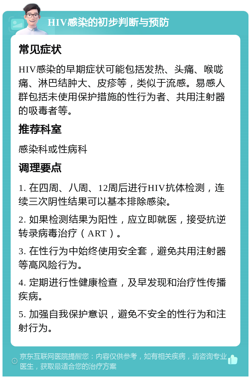 HIV感染的初步判断与预防 常见症状 HIV感染的早期症状可能包括发热、头痛、喉咙痛、淋巴结肿大、皮疹等，类似于流感。易感人群包括未使用保护措施的性行为者、共用注射器的吸毒者等。 推荐科室 感染科或性病科 调理要点 1. 在四周、八周、12周后进行HIV抗体检测，连续三次阴性结果可以基本排除感染。 2. 如果检测结果为阳性，应立即就医，接受抗逆转录病毒治疗（ART）。 3. 在性行为中始终使用安全套，避免共用注射器等高风险行为。 4. 定期进行性健康检查，及早发现和治疗性传播疾病。 5. 加强自我保护意识，避免不安全的性行为和注射行为。