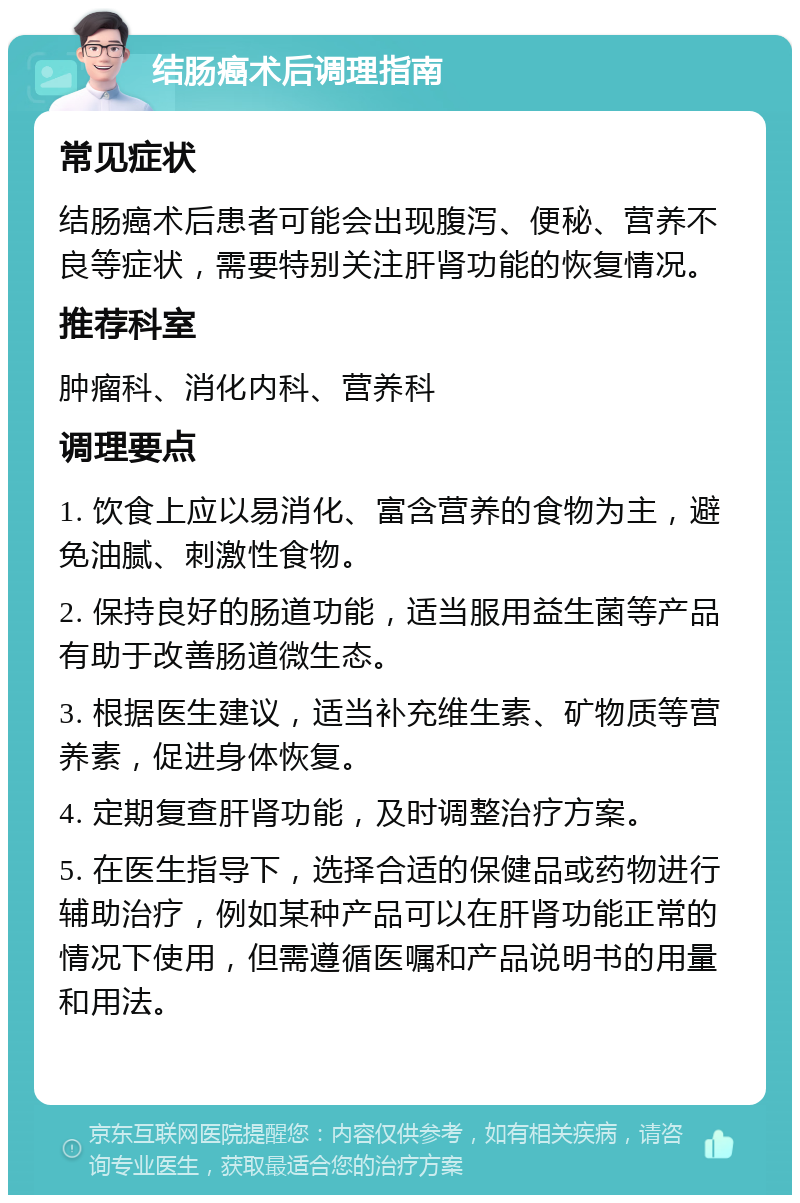 结肠癌术后调理指南 常见症状 结肠癌术后患者可能会出现腹泻、便秘、营养不良等症状，需要特别关注肝肾功能的恢复情况。 推荐科室 肿瘤科、消化内科、营养科 调理要点 1. 饮食上应以易消化、富含营养的食物为主，避免油腻、刺激性食物。 2. 保持良好的肠道功能，适当服用益生菌等产品有助于改善肠道微生态。 3. 根据医生建议，适当补充维生素、矿物质等营养素，促进身体恢复。 4. 定期复查肝肾功能，及时调整治疗方案。 5. 在医生指导下，选择合适的保健品或药物进行辅助治疗，例如某种产品可以在肝肾功能正常的情况下使用，但需遵循医嘱和产品说明书的用量和用法。