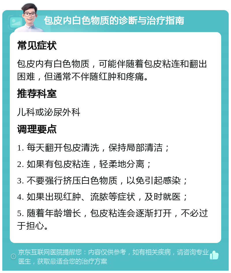 包皮内白色物质的诊断与治疗指南 常见症状 包皮内有白色物质，可能伴随着包皮粘连和翻出困难，但通常不伴随红肿和疼痛。 推荐科室 儿科或泌尿外科 调理要点 1. 每天翻开包皮清洗，保持局部清洁； 2. 如果有包皮粘连，轻柔地分离； 3. 不要强行挤压白色物质，以免引起感染； 4. 如果出现红肿、流脓等症状，及时就医； 5. 随着年龄增长，包皮粘连会逐渐打开，不必过于担心。