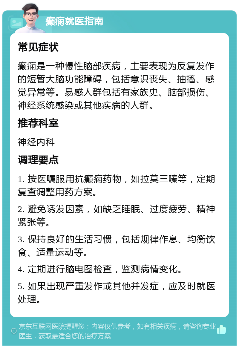 癫痫就医指南 常见症状 癫痫是一种慢性脑部疾病，主要表现为反复发作的短暂大脑功能障碍，包括意识丧失、抽搐、感觉异常等。易感人群包括有家族史、脑部损伤、神经系统感染或其他疾病的人群。 推荐科室 神经内科 调理要点 1. 按医嘱服用抗癫痫药物，如拉莫三嗪等，定期复查调整用药方案。 2. 避免诱发因素，如缺乏睡眠、过度疲劳、精神紧张等。 3. 保持良好的生活习惯，包括规律作息、均衡饮食、适量运动等。 4. 定期进行脑电图检查，监测病情变化。 5. 如果出现严重发作或其他并发症，应及时就医处理。