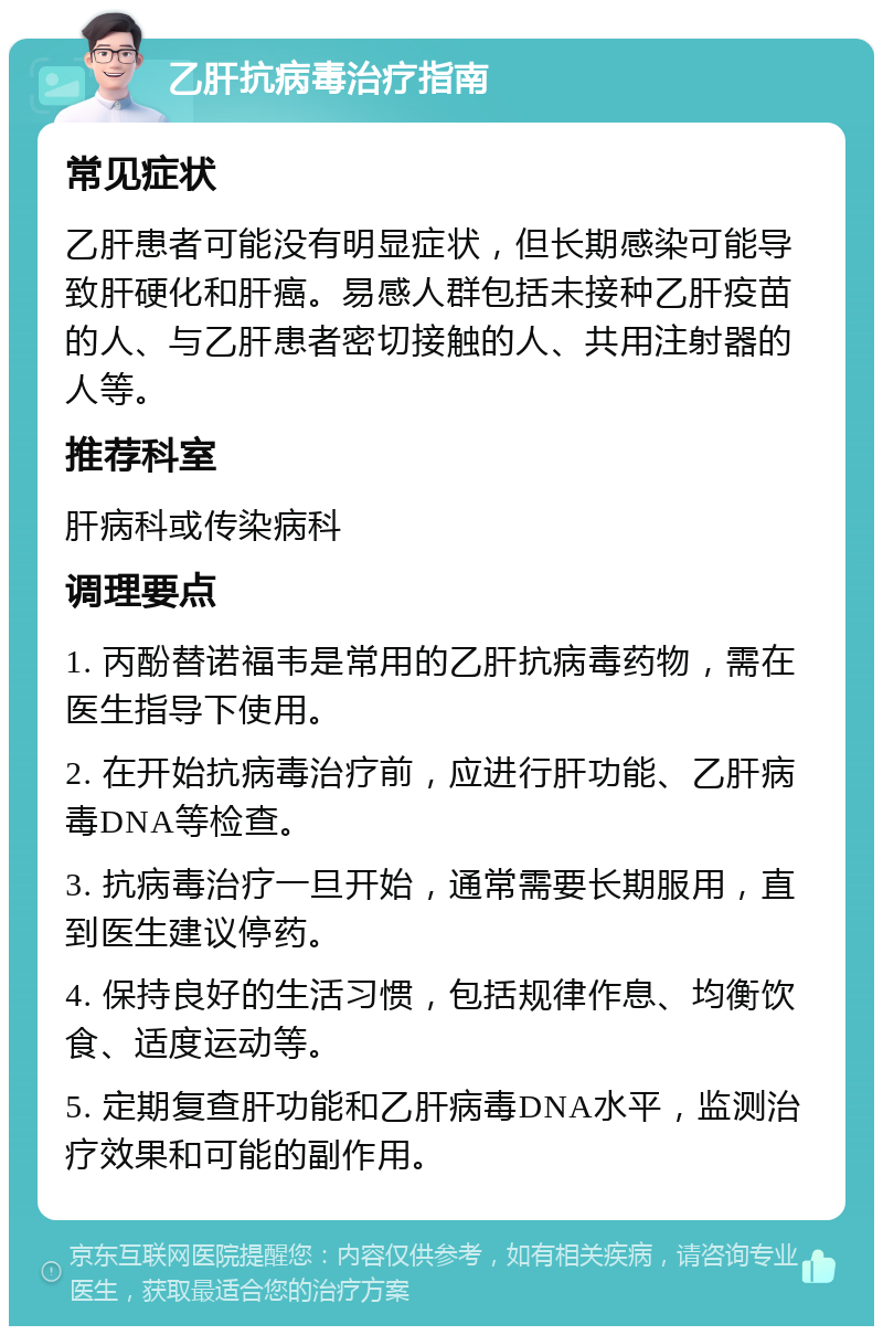 乙肝抗病毒治疗指南 常见症状 乙肝患者可能没有明显症状，但长期感染可能导致肝硬化和肝癌。易感人群包括未接种乙肝疫苗的人、与乙肝患者密切接触的人、共用注射器的人等。 推荐科室 肝病科或传染病科 调理要点 1. 丙酚替诺福韦是常用的乙肝抗病毒药物，需在医生指导下使用。 2. 在开始抗病毒治疗前，应进行肝功能、乙肝病毒DNA等检查。 3. 抗病毒治疗一旦开始，通常需要长期服用，直到医生建议停药。 4. 保持良好的生活习惯，包括规律作息、均衡饮食、适度运动等。 5. 定期复查肝功能和乙肝病毒DNA水平，监测治疗效果和可能的副作用。