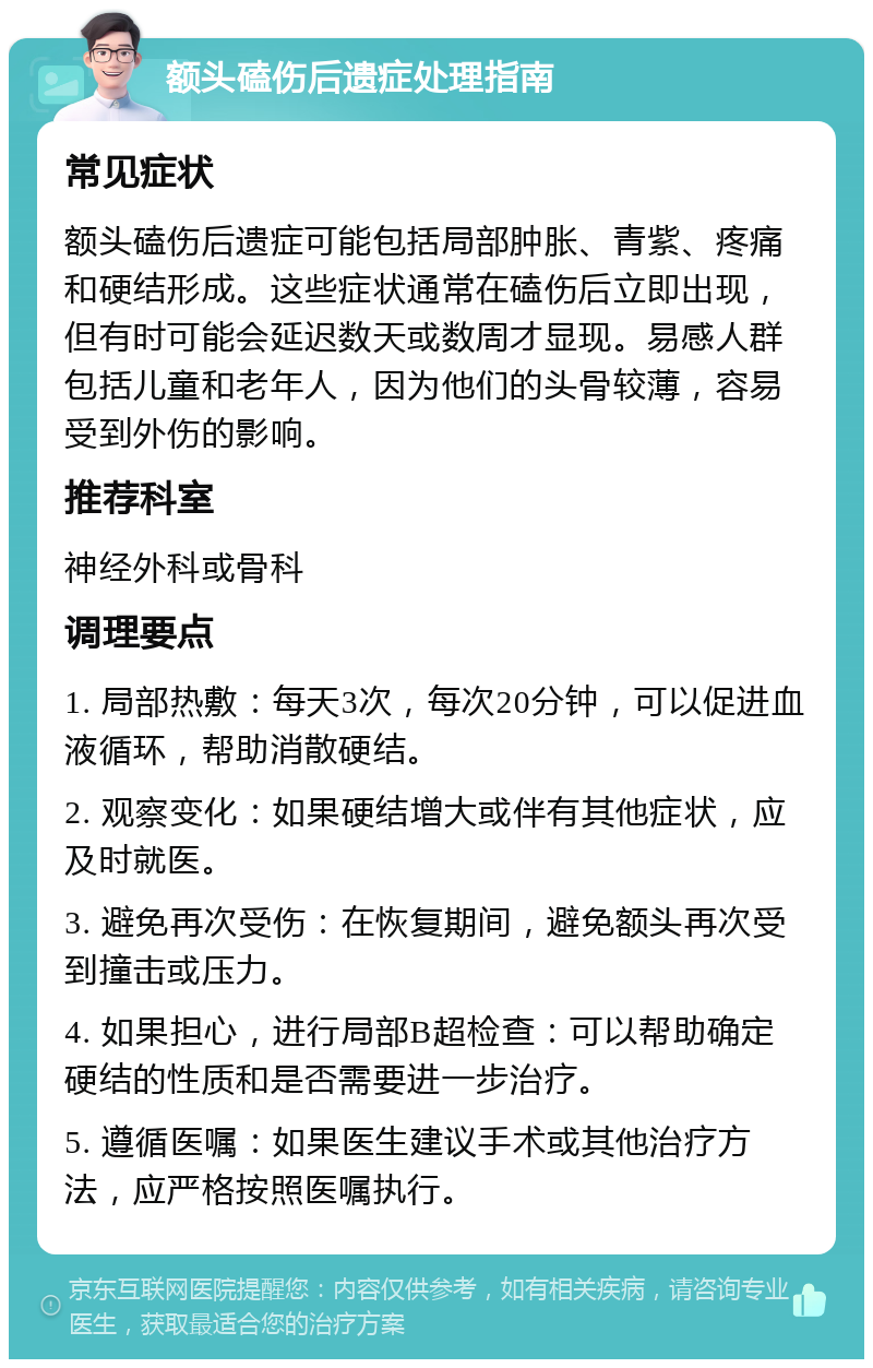 额头磕伤后遗症处理指南 常见症状 额头磕伤后遗症可能包括局部肿胀、青紫、疼痛和硬结形成。这些症状通常在磕伤后立即出现，但有时可能会延迟数天或数周才显现。易感人群包括儿童和老年人，因为他们的头骨较薄，容易受到外伤的影响。 推荐科室 神经外科或骨科 调理要点 1. 局部热敷：每天3次，每次20分钟，可以促进血液循环，帮助消散硬结。 2. 观察变化：如果硬结增大或伴有其他症状，应及时就医。 3. 避免再次受伤：在恢复期间，避免额头再次受到撞击或压力。 4. 如果担心，进行局部B超检查：可以帮助确定硬结的性质和是否需要进一步治疗。 5. 遵循医嘱：如果医生建议手术或其他治疗方法，应严格按照医嘱执行。