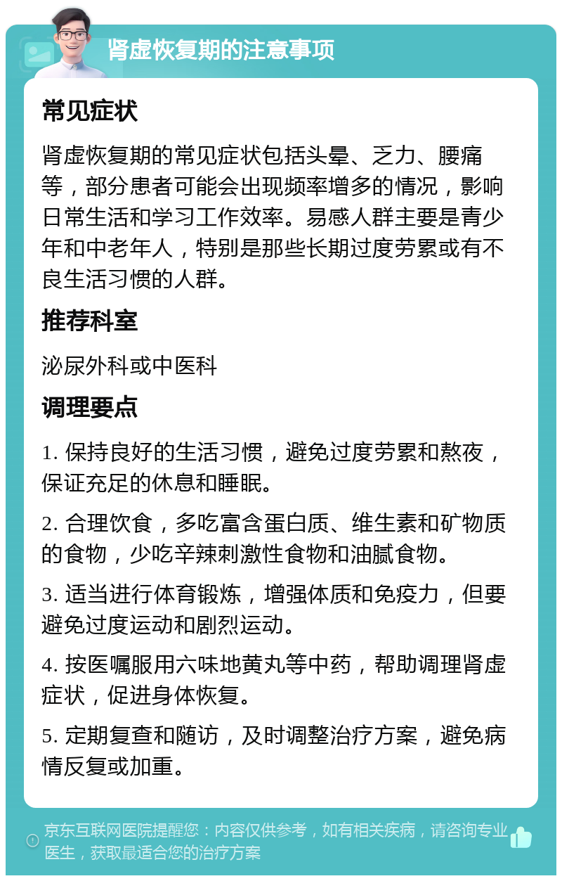 肾虚恢复期的注意事项 常见症状 肾虚恢复期的常见症状包括头晕、乏力、腰痛等，部分患者可能会出现频率增多的情况，影响日常生活和学习工作效率。易感人群主要是青少年和中老年人，特别是那些长期过度劳累或有不良生活习惯的人群。 推荐科室 泌尿外科或中医科 调理要点 1. 保持良好的生活习惯，避免过度劳累和熬夜，保证充足的休息和睡眠。 2. 合理饮食，多吃富含蛋白质、维生素和矿物质的食物，少吃辛辣刺激性食物和油腻食物。 3. 适当进行体育锻炼，增强体质和免疫力，但要避免过度运动和剧烈运动。 4. 按医嘱服用六味地黄丸等中药，帮助调理肾虚症状，促进身体恢复。 5. 定期复查和随访，及时调整治疗方案，避免病情反复或加重。